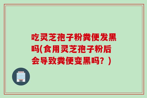 吃灵芝孢子粉粪便发黑吗(食用灵芝孢子粉后会导致粪便变黑吗？)