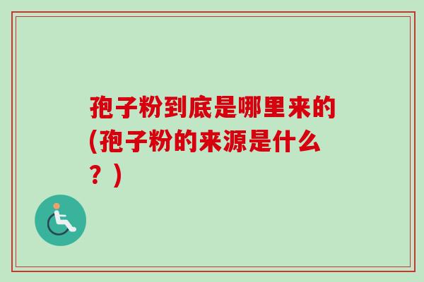 孢子粉到底是哪里来的(孢子粉的来源是什么？)