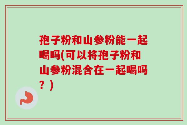 孢子粉和山参粉能一起喝吗(可以将孢子粉和山参粉混合在一起喝吗？)
