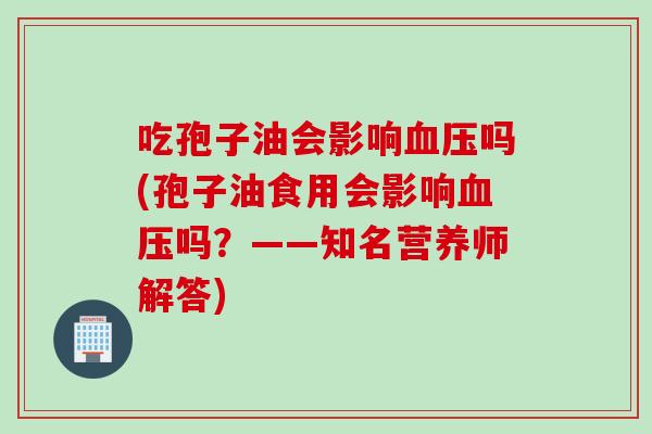 吃孢子油会影响血压吗(孢子油食用会影响血压吗？——知名营养师解答)