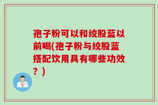 孢子粉可以和绞股蓝以前喝(孢子粉与绞股蓝搭配饮用具有哪些功效？)