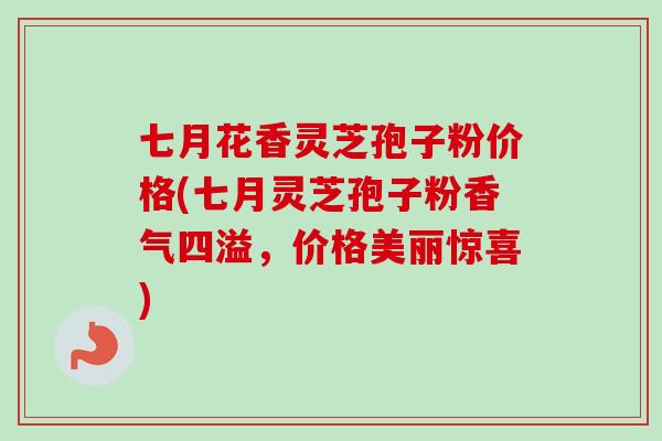 七月花香灵芝孢子粉价格(七月灵芝孢子粉香气四溢，价格美丽惊喜)