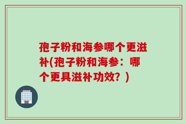 孢子粉和海参哪个更滋补(孢子粉和海参：哪个更具滋补功效？)