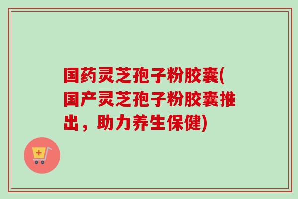 国药灵芝孢子粉胶囊(国产灵芝孢子粉胶囊推出，助力养生保健)