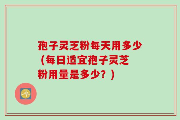 孢子灵芝粉每天用多少 (每日适宜孢子灵芝粉用量是多少？)