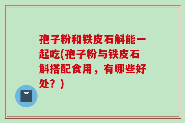 孢子粉和铁皮石斛能一起吃(孢子粉与铁皮石斛搭配食用，有哪些好处？)