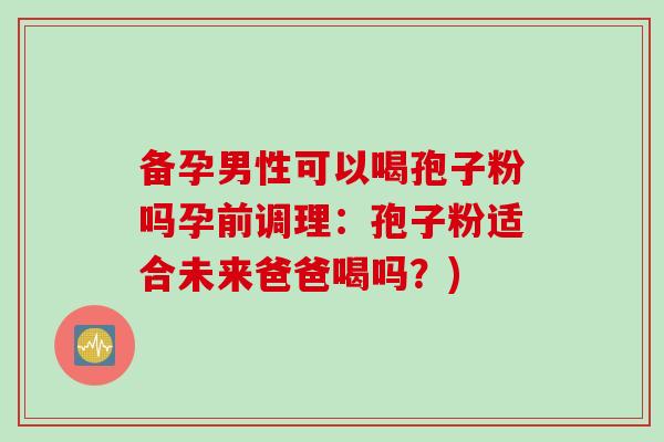 备孕男性可以喝孢子粉吗孕前调理：孢子粉适合未来爸爸喝吗？)