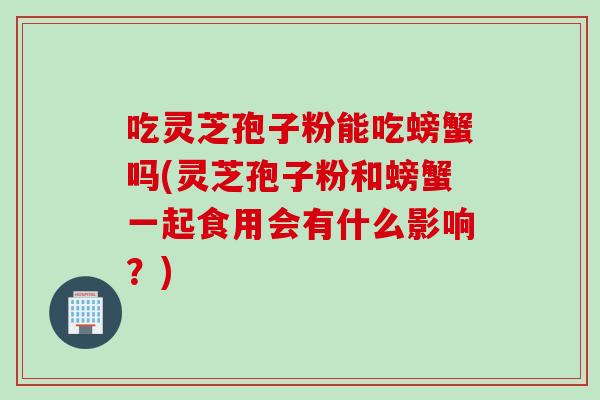 吃灵芝孢子粉能吃螃蟹吗(灵芝孢子粉和螃蟹一起食用会有什么影响？)