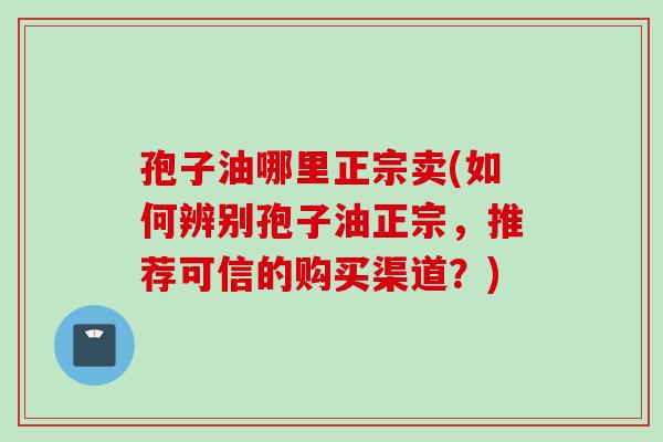 孢子油哪里正宗卖(如何辨别孢子油正宗,推荐可信的购买渠道?) 孢子油哪里正宗卖(如何辨别孢子油正宗,推荐可信的购买渠道?)