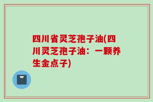四川省灵芝孢子油(四川灵芝孢子油：一颗养生金点子)