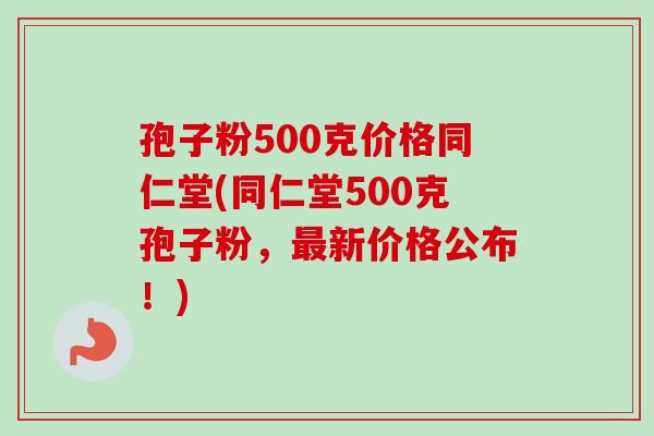 孢子粉500克价格同仁堂(同仁堂500克孢子粉，最新价格公布！)