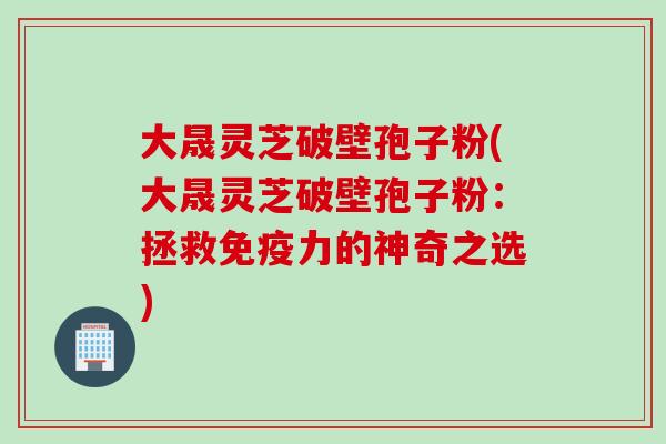 大晟灵芝破壁孢子粉(大晟灵芝破壁孢子粉：拯救免疫力的神奇之选)