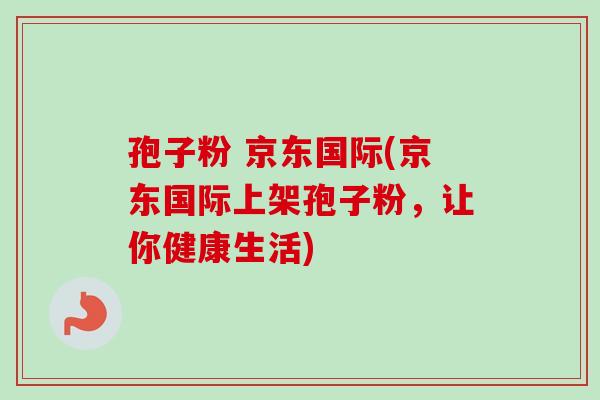 孢子粉 京东国际(京东国际上架孢子粉，让你健康生活)