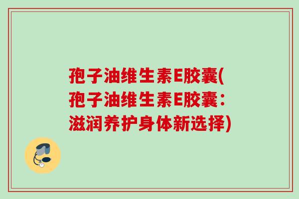 孢子油维生素E胶囊(孢子油维生素E胶囊：滋润养护身体新选择)