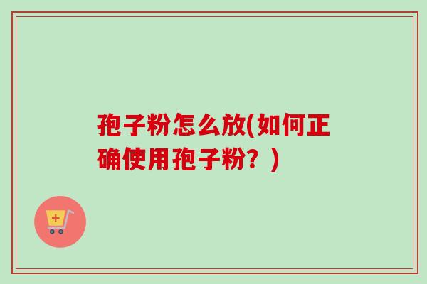孢子粉怎么放(如何正确使用孢子粉？)
