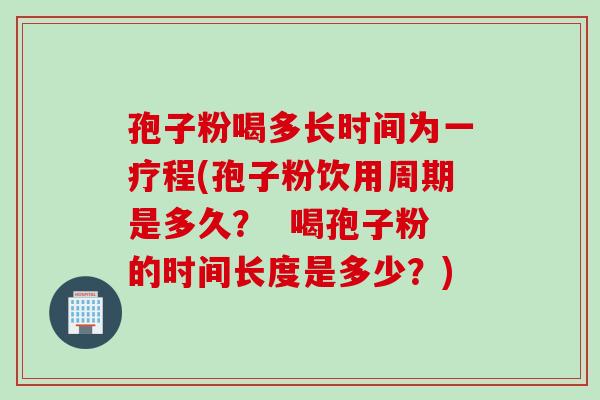 孢子粉喝多长时间为一疗程(孢子粉饮用周期是多久？  喝孢子粉的时间长度是多少？)