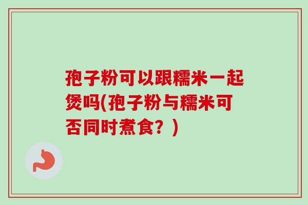 孢子粉可以跟糯米一起煲吗(孢子粉与糯米可否同时煮食？)
