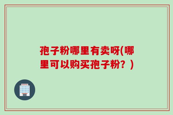 孢子粉哪里有卖呀(哪里可以购买孢子粉？)