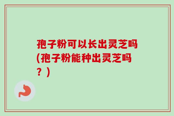 孢子粉可以长出灵芝吗(孢子粉能种出灵芝吗？)