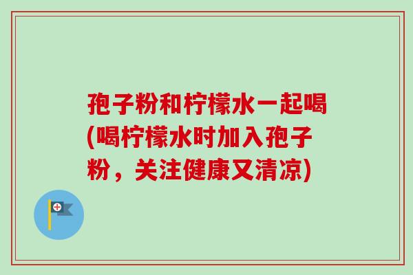孢子粉和柠檬水一起喝(喝柠檬水时加入孢子粉，关注健康又清凉)