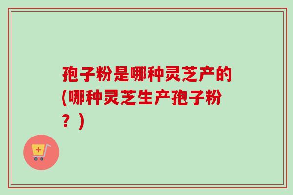 孢子粉是哪种灵芝产的(哪种灵芝生产孢子粉？)