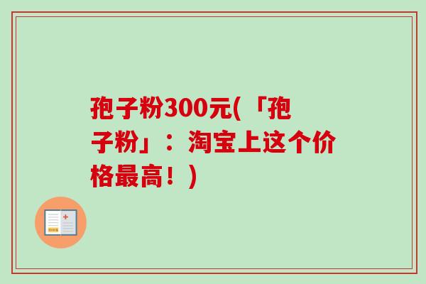 孢子粉300元(「孢子粉」：淘宝上这个价格最高！)