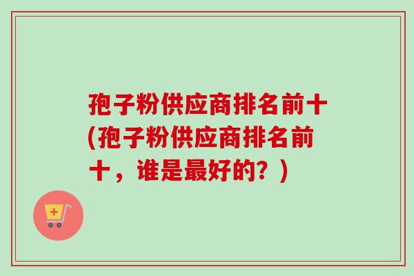 孢子粉供应商排名前十(孢子粉供应商排名前十，谁是最好的？)