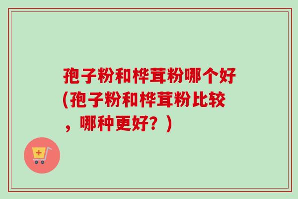 孢子粉和桦茸粉哪个好(孢子粉和桦茸粉比较，哪种更好？)