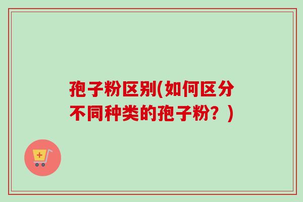 孢子粉区别(如何区分不同种类的孢子粉？)