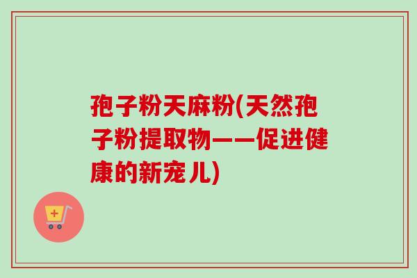 孢子粉天麻粉(天然孢子粉提取物——促进健康的新宠儿)