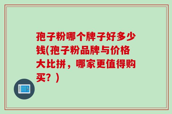 孢子粉哪个牌子好多少钱(孢子粉品牌与价格大比拼，哪家更值得购买？)