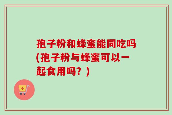 孢子粉和蜂蜜能同吃吗(孢子粉与蜂蜜可以一起食用吗？)
