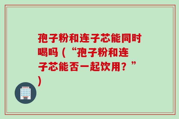 孢子粉和连子芯能同时喝吗 (“孢子粉和连子芯能否一起饮用？”)