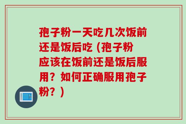 孢子粉一天吃几次饭前还是饭后吃 (孢子粉应该在饭前还是饭后服用？如何正确服用孢子粉？)