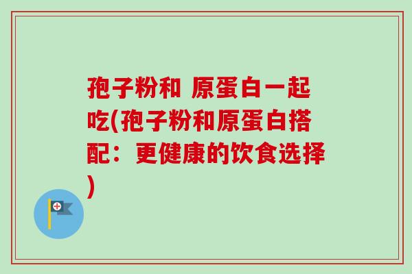 孢子粉和 原蛋白一起吃(孢子粉和原蛋白搭配：更健康的饮食选择)