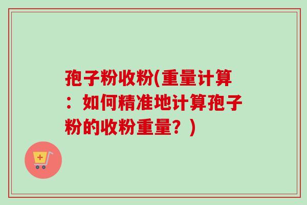 孢子粉收粉(重量计算：如何精准地计算孢子粉的收粉重量？)