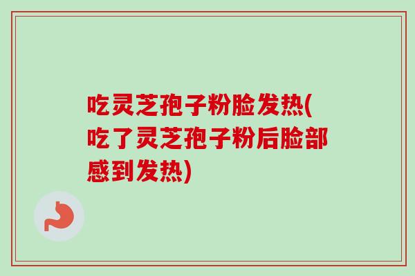 吃灵芝孢子粉脸发热(吃了灵芝孢子粉后脸部感到发热)
