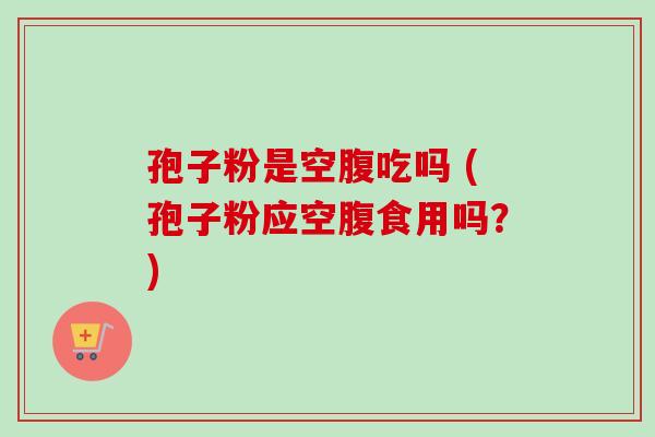 孢子粉是空腹吃吗 (孢子粉应空腹食用吗？)