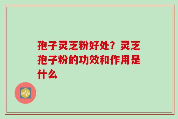孢子灵芝粉好处？灵芝孢子粉的功效和作用是什么