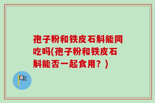孢子粉和铁皮石斛能同吃吗(孢子粉和铁皮石斛能否一起食用？)