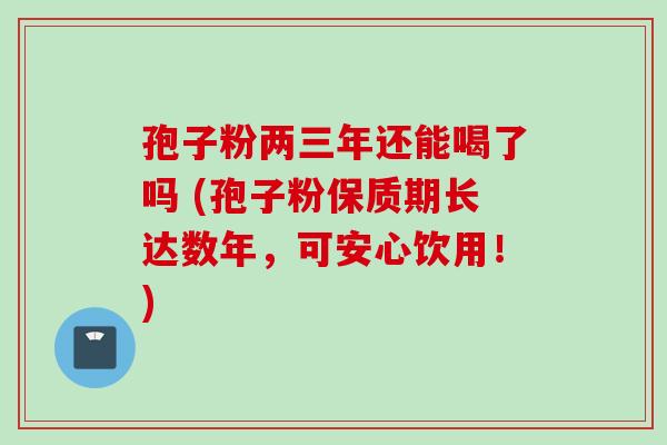 孢子粉两三年还能喝了吗 (孢子粉保质期长达数年，可安心饮用！)