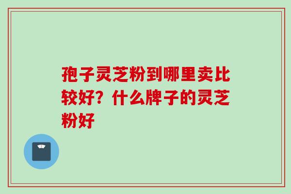 孢子灵芝粉到哪里卖比较好？什么牌子的灵芝粉好