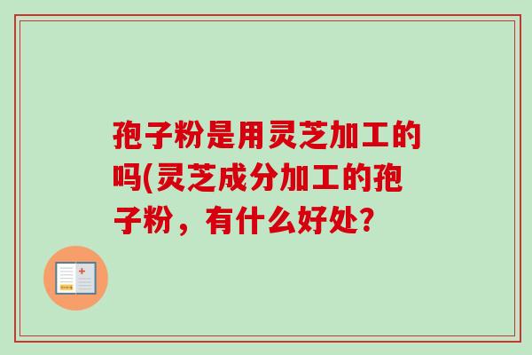 孢子粉是用灵芝加工的吗(灵芝成分加工的孢子粉,有什么好处? 孢子粉是用灵芝加工的吗(灵芝成分加工的孢子粉,有什么好处?