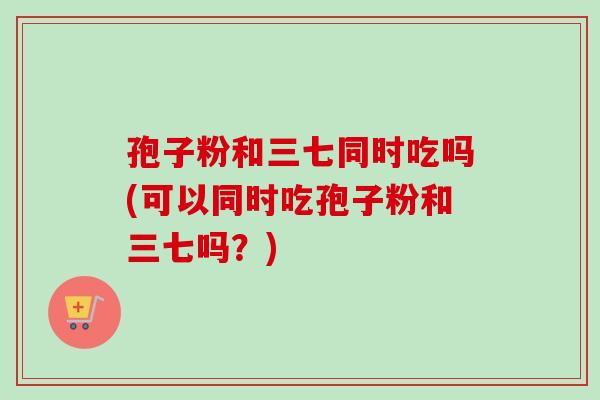 孢子粉和三七同时吃吗(可以同时吃孢子粉和三七吗?) 孢子粉和三七同时吃吗(可以同时吃孢子粉和三七吗?)