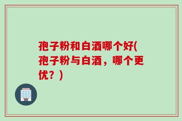 孢子粉和白酒哪个好(孢子粉与白酒，哪个更优？)