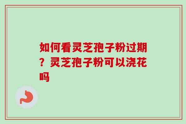 如何看灵芝孢子粉过期？灵芝孢子粉可以浇花吗