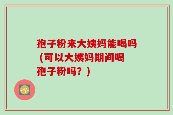 孢子粉来大姨妈能喝吗 (可以大姨妈期间喝孢子粉吗？)
