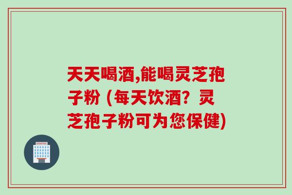天天喝酒,能喝灵芝孢子粉 (每天饮酒?灵芝孢子粉可为您保健) 天天喝酒,能喝灵芝孢子粉 (每天饮酒?灵芝孢子粉可为您保健)