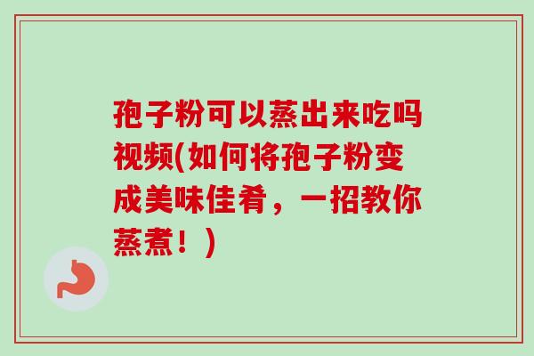 孢子粉可以蒸出来吃吗视频(如何将孢子粉变成美味佳肴，一招教你蒸煮！)