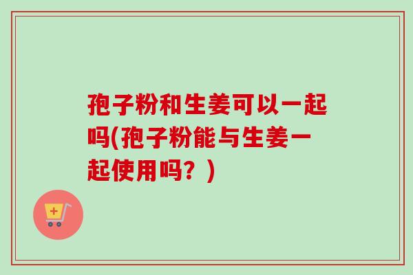 孢子粉和生姜可以一起吗(孢子粉能与生姜一起使用吗？)